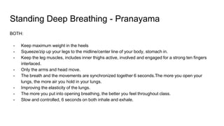 Standing Deep Breathing - Pranayama
BOTH:
- Keep maximum weight in the heels
- Squeeze/zip up your legs to the midline/center line of your body, stomach in.
- Keep the leg muscles, includes inner thighs active, involved and engaged for a strong ten fingers
interlaced.
- Only the arms and head move.
- The breath and the movements are synchronized together 6 seconds.The more you open your
lungs, the more air you hold in your lungs.
- Improving the elasticity of the lungs.
- The more you put into opening breathing, the better you feel throughout class.
- Slow and controlled, 6 seconds on both inhale and exhale.
 