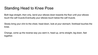 Standing Head to Knee Pose
Both legs straight, then only, bend your elbows down towards the floor until your elbows
touch the calf muscle.Eventually your elbows touch below the calf muscle.
Slowly bring your chin to the chest, head down, look at your stomach, forehead touches the
knee.
Change, come up the reverse way you went in, head up, arms straight, leg down, feet
together.
 