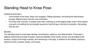 Standing Head to Knee Pose
Additional Instruction:
- Look forward at the knee. Keep core engaged. Falling backward, not kicking the heel forward
enough, falling forward, lost the core contraction.
- For those with a tender, or tweaky lower back, hold leg up at 90 degree angle, stay in first position.
Just work on building the hip strength required to hold the leg in that bent up position. Not pulling
with the arm.
Benefits:
The standing head to knee helps develop concentration, patience, and determination. Physically, it
tightens abdominal and thigh muscles, improves flexibility of the sciatic nerves, and strengthens the
tendons, biceps of the thigh muscles, and hamstrings in the legs, in addition to the deltoid, trapezius,
latissimus dorsi, scapula, biceps, and triceps.
 