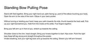 Standing Bow Pulling Pose
Stand with feet together. Bring your right hand out, palm facing up, point of the elbow touching your body.
Open the arm to the side of the room. Elbow in your back pocket.
Without turning or twisting your hand, keep your palm towards the side, thumb towards the back wall. Pick
up your right foot behind you. Hold from the inside at the ankle. Five fingers together.
Bring your left arm up in front of you, stretch up towards the ceiling.
Shoulder close to the chin, head straight. Bring your knees together to start. Hips even. Point the right
toes.Keep left leg strong and straight throughout the poster.
Inhale breathing, kick your right leg back and up towards the ceiling. Stretch your left arm forward.
 