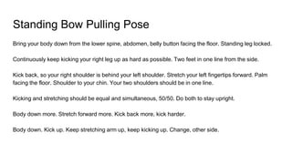 Standing Bow Pulling Pose
Bring your body down from the lower spine, abdomen, belly button facing the floor. Standing leg locked.
Continuously keep kicking your right leg up as hard as possible. Two feet in one line from the side.
Kick back, so your right shoulder is behind your left shoulder. Stretch your left fingertips forward. Palm
facing the floor. Shoulder to your chin. Your two shoulders should be in one line.
Kicking and stretching should be equal and simultaneous, 50/50. Do both to stay upright.
Body down more. Stretch forward more. Kick back more, kick harder.
Body down. Kick up. Keep stretching arm up, keep kicking up. Change, other side.
 