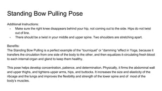 Standing Bow Pulling Pose
Additional Instructions:
- Make sure the right knee disappears behind your hip, not coming out to the side. Hips do not twist
out of line.
- There should be a twist in your middle and upper spine. Two shoulders are stretching apart.
Benefits:
The Standing Bow Pulling is a perfect example of the “tourniquet” or “damming “effect in Yoga, because it
transfers the circulation from one side of the body to the other, and then equalizes it-circulating fresh blood
to each internal organ and gland to keep them healthy.
This pose helps develop concentration, patience, and determination. Physically, it firms the abdominal wall
and upper thighs, and tightens upper arms, hips, and buttocks. It increases the size and elasticity of the
ribcage and the lungs and improves the flexibility and strength of the lower spine and of most of the
body’s muscles.
 