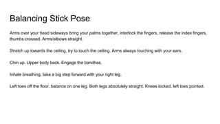 Balancing Stick Pose
Arms over your head sideways bring your palms together, interlock the fingers, release the index fingers,
thumbs crossed. Arms/elbows straight.
Stretch up towards the ceiling, try to touch the ceiling. Arms always touching with your ears.
Chin up. Upper body back. Engage the bandhas.
Inhale breathing, take a big step forward with your right leg.
Left toes off the floor, balance on one leg. Both legs absolutely straight. Knees locked, left toes pointed.
 