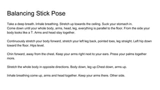 Balancing Stick Pose
Take a deep breath. Inhale breathing. Stretch up towards the ceiling. Suck your stomach in.
Come down until your whole body, arms, head, leg, everything is parallel to the floor. From the side your
body looks like a T. Arms and head stay together.
Continuously stretch your body forward, stretch your left leg back, pointed toes, leg straight. Left hip down
toward the floor. Hips level.
Chin forward, away from the chest. Keep your arms right next to your ears. Press your palms together
more.
Stretch the whole body in opposite directions. Body down, leg up.Chest down, arms up.
Inhale breathing come up, arms and head together. Keep your arms there. Other side.
 