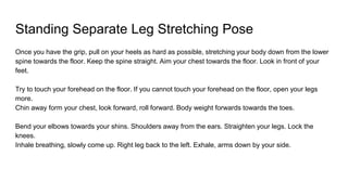 Standing Separate Leg Stretching Pose
Once you have the grip, pull on your heels as hard as possible, stretching your body down from the lower
spine towards the floor. Keep the spine straight. Aim your chest towards the floor. Look in front of your
feet.
Try to touch your forehead on the floor. If you cannot touch your forehead on the floor, open your legs
more.
Chin away form your chest, look forward, roll forward. Body weight forwards towards the toes.
Bend your elbows towards your shins. Shoulders away from the ears. Straighten your legs. Lock the
knees.
Inhale breathing, slowly come up. Right leg back to the left. Exhale, arms down by your side.
 