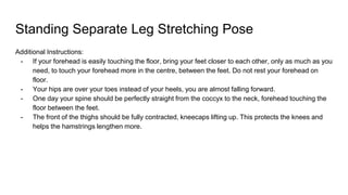 Standing Separate Leg Stretching Pose
Additional Instructions:
- If your forehead is easily touching the floor, bring your feet closer to each other, only as much as you
need, to touch your forehead more in the centre, between the feet. Do not rest your forehead on
floor.
- Your hips are over your toes instead of your heels, you are almost falling forward.
- One day your spine should be perfectly straight from the coccyx to the neck, forehead touching the
floor between the feet.
- The front of the thighs should be fully contracted, kneecaps lifting up. This protects the knees and
helps the hamstrings lengthen more.
 