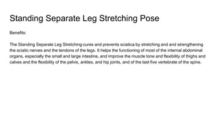 Standing Separate Leg Stretching Pose
Benefits:
The Standing Separate Leg Stretching cures and prevents sciatica by stretching and and strengthening
the sciatic nerves and the tendons of the legs. It helps the functioning of most of the internal abdominal
organs, especially the small and large intestine, and improve the muscle tone and flexibility of thighs and
calves and the flexibility of the pelvis, ankles, and hip joints, and of the last five vertebrate of the spine.
 