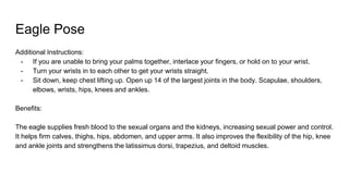 Eagle Pose
Additional Instructions:
- If you are unable to bring your palms together, interlace your fingers, or hold on to your wrist.
- Turn your wrists in to each other to get your wrists straight.
- Sit down, keep chest lifting up. Open up 14 of the largest joints in the body. Scapulae, shoulders,
elbows, wrists, hips, knees and ankles.
Benefits:
The eagle supplies fresh blood to the sexual organs and the kidneys, increasing sexual power and control.
It helps firm calves, thighs, hips, abdomen, and upper arms. It also improves the flexibility of the hip, knee
and ankle joints and strengthens the latissimus dorsi, trapezius, and deltoid muscles.
 