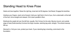 Standing Head to Knee Pose
Heels and toes together. Raise the right leg, knee bent at 90 degrees. foot flexed. Engage the bandhas.
Interlace your fingers, reach arms forward, hold your right foot in front of you, from underneath, at the ball
of the foot. Arms straight and relaxed. Chin down parallel to floor.
Distribute the weight all over the left foot, equally. Don’t bring it to the side. Big toe mound, and outside
edge of heel.(Pada bandha) Contract the thigh muscles, standing leg solid, straight. The whole kneecap
lifts up.
Stomach in, find your core, protect your back. If your standing leg is bending, come back to the
foundation.
 