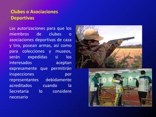 Clubes o Asociaciones DeportivasLas autorizaciones para que los miembros de clubes o asociaciones deportivas de caza y tiro, posean armas, así como para colecciones y museos, serán expedidas si los interesados aceptan expresamente que permitirán inspecciones por representantes debidamente acreditados cuando la Secretaría lo considere necesario
