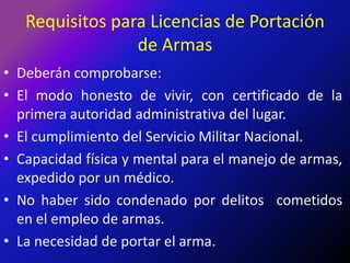 Requisitos para Licencias de Portación de ArmasDeberán comprobarse:El modo honesto de vivir, con certificado de la primera autoridad administrativa del lugar.El cumplimiento del Servicio Militar Nacional.Capacidad física y mental para el manejo de armas, expedido por un médico.No haber sido condenado por delitos  cometidos en el empleo de armas.La necesidad de portar el arma.