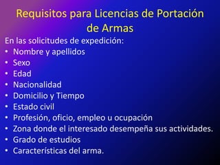 Requisitos para Licencias de Portación de ArmasEn las solicitudes de expedición:Nombre y apellidosSexoEdadNacionalidadDomicilio y TiempoEstado civilProfesión, oficio, empleo u ocupaciónZona donde el interesado desempeña sus actividades.Grado de estudiosCaracterísticas del arma.
