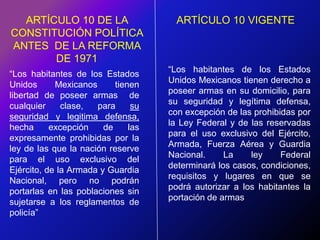 ARTÍCULO 10 DE LA CONSTITUCIÓN POLÍTICA ANTES  DE LA REFORMA DE 1971ARTÍCULO 10 VIGENTE“Los habitantes de los Estados Unidos Mexicanos tienen derecho a poseer armas en su domicilio, para su seguridad y legítima defensa, con excepción de las prohibidas por la Ley Federal y de las reservadas para el uso exclusivo del Ejército, Armada, Fuerza Aérea y Guardia Nacional. La ley Federal determinará los casos, condiciones, requisitos y lugares en que se podrá autorizar a los habitantes la portación de armas“Los habitantes de los Estados Unidos Mexicanos tienen libertad de poseer armas  de cualquier clase, para su seguridad y legitima defensa, hecha excepción de las expresamente prohibidas por la ley de las que la nación reserve para el uso exclusivo del Ejército, de la Armada y Guardia Nacional, pero no podrán portarlas en las poblaciones sin sujetarse a los reglamentos de policía”
