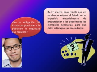 R= En efecto, pero resulta que en muchas ocasiones el Estado se ve impedido materialmente de proporcionar a los gobernados los elementos necesarios, para que éstos satisfagan sus necesidades.¿No es obligación del Estado proporcionar a la población la seguridad que requiere?