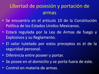 Libertad de posesión y portación de armasSe encuentra en el artículo 10 de la Constitución Política de los Estados Unidos Mexicanos.Estará regulada por la Ley de Armas de fuego y Explosivos y su Reglamento.El valor tutelado por estos preceptos es el de la seguridad personal.Diferencia entre poseer y portar.Se posee en el domicilio y se porta fuera de este.Control en materia de armas.