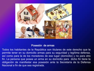 Posesión  de armasTodos los habitantes de la República son titulares de este derecho que le permite tener en su domicilio armas para su seguridad y legítima defensa, así como para la de los moradores de ese lugar (domicilio) y no para otro fin. La persona que posea un arma en su domicilio para  dicho fin tiene la obligación de manifestar esa posesión ante la Secretaría de la Defensa Nacional a fin de que sea registrada.