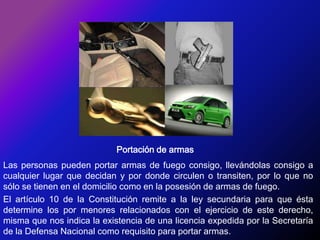 Portación de armasLas personas pueden portar armas de fuego consigo, llevándolas consigo a cualquier lugar que decidan y por donde circulen o transiten, por lo que no sólo se tienen en el domicilio como en la posesión de armas de fuego.El artículo 10 de la Constitución remite a la ley secundaria para que ésta determine los por menores relacionados con el ejercicio de este derecho, misma que nos indica la existencia de una licencia expedida por la Secretaría de la Defensa Nacional como requisito para portar armas.