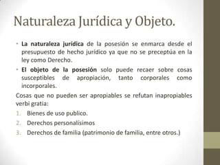 Naturaleza Jurídica y Objeto.
• La naturaleza jurídica de la posesión se enmarca desde el
presupuesto de hecho jurídico ya que no se preceptúa en la
ley como Derecho.
• El objeto de la posesión solo puede recaer sobre cosas
susceptibles de apropiación, tanto corporales como
incorporales.
Cosas que no pueden ser apropiables se refutan inapropiables
verbi gratia:
1. Bienes de uso publico.
2. Derechos personalísimos
3. Derechos de familia (patrimonio de familia, entre otros.)
 