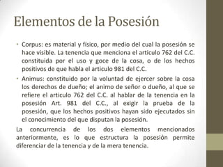 Elementos de la Posesión
• Corpus: es material y físico, por medio del cual la posesión se
hace visible. La tenencia que menciona el articulo 762 del C.C.
constituida por el uso y goce de la cosa, o de los hechos
positivos de que habla el articulo 981 del C.C.
• Animus: constituido por la voluntad de ejercer sobre la cosa
los derechos de dueño; el animo de señor o dueño, al que se
refiere el articulo 762 del C.C. al hablar de la tenencia en la
posesión Art. 981 del C.C., al exigir la prueba de la
posesión, que los hechos positivos hayan sido ejecutados sin
el conocimiento del que disputan la posesión.
La concurrencia de los dos elementos mencionados
anteriormente, es lo que estructura la posesión permite
diferenciar de la tenencia y de la mera tenencia.
 