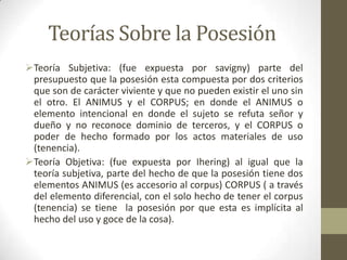 Teorías Sobre la Posesión
Teoría Subjetiva: (fue expuesta por savigny) parte del
presupuesto que la posesión esta compuesta por dos criterios
que son de carácter viviente y que no pueden existir el uno sin
el otro. El ANIMUS y el CORPUS; en donde el ANIMUS o
elemento intencional en donde el sujeto se refuta señor y
dueño y no reconoce dominio de terceros, y el CORPUS o
poder de hecho formado por los actos materiales de uso
(tenencia).
Teoría Objetiva: (fue expuesta por Ihering) al igual que la
teoría subjetiva, parte del hecho de que la posesión tiene dos
elementos ANIMUS (es accesorio al corpus) CORPUS ( a través
del elemento diferencial, con el solo hecho de tener el corpus
(tenencia) se tiene la posesión por que esta es implícita al
hecho del uso y goce de la cosa).
 