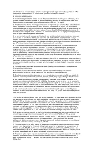 actualmente no es así, de modo que la norma se consagra sobre todo por razones de seguridad del tráfico
para proteger al adquirente que ha confiado en la apariencia creada por la posesión.
II. DERECHO VENEZOLANO.
1° Nuestra norma general en la materia es que: "Respecto de los bienes muebles por su naturaleza y de los
títulos al portador, la posesión produce, en favor de los terceros de buena fe, el mismo efecto que el título.
Esta disposición no se aplica a la universalidad de muebles" (C.C., art. 794, ecab.).
2° Para determinar el alcance del principio es necesario tener presente que la norma : A) se refiere 50/0 a los
bienes muebles por su naturaleza y a los títulos al portador considerados "uti singláis " sin alcanzar a las
universalidades (sean de hecho o de derecho), lo que se trata de explicar diciendo que las universalidades no
pueden ser poseídas como tales, afirmación que es, al menos, discutible; B) sólo protege a los terceros de
buena fe, nunca a una parte frente a la otra ni a los poseedores de mala fe; y C) exige posesión propiamente
dicha de modo que no protege a los detentadores.
3° La norma no sólo permite rechazar la reivindicación sino también cualquier acción tendiente a hacer valer
sobre la cosa un derecho real distinto de la propiedad. Este efecto extintivo es semejante a la usucapió
libertatis; pero opera instantáneamente. De igual manera, la norma excluye la procedencia de cualquier otra
acción que condujera al resultado de hacer valer esa propiedad o derecho, así como también la posibilidad de
que el "venís dominus" pretenda ser resarcido a título de víctima de hecho ilícito.
4° En la interpretación romanista la norma no consagra un modo de adquirir de los bienes muebles cuya
propiedad sólo adquiriría el poseedor por usucapión. En cambio en la llamada posición germanista o
progresiva,la norma de que tratamos consagra una verdadera adquisición "a non domino" puesto que
atribuiría la propiedad al tercero poseedor de buena fe aun cuando la cosa le hubiere sido transmitida por
quien no era su dueño. Ese modo de adquisición presentaría analogía con la usucapión y con la ocupación;
pero se diferencia de la primera en que no exige el transcurso del tiempo y de la segunda en que no se refiere
a "res nullius" sino a cosa ajena.
5° La doctrina llega a afirmar que en virtud de la norma que nos ocupa los bienes muebles por su naturaleza y
los títulos al portador no son reivindicables, lo cual constituye una exageración ya que, por lo pronto, nada se
opone a su reivindicación cuando se intenta por quien ha sido parte contra la otra parte ni cuando el tercero es
de mala fe.
6° El principio general enunciado tiene dentro del propio Derecho Civil complementos y excepciones que
llevan a distinguir cuatro casos:
A) Si se trata de cosas abandonadas, el tercero que entre a poseerlas no sólo puede invocar el
encabezamiento del artículo 794 del Código Civil, sino la ocupación operada en su favor.
B) Si se trata de cosas confiadas, o sea, que se han entregado a otra persona en virtud de una relación de
mediación posesoria (arrendamiento, comodato, depósito, prenda, etc.), hay que distinguir dos situaciones:
a) Si la cosa se encuentra en poder de la misma persona a quien se le confió, o de sus herederos, no es
aplicable el encabezamiento del artículo 794 del Código Civil, ya que se trata de partes y no de terceros. En
tales condiciones, procede tanto una acción restitutoria personal por parte de quien confió la cosa, como una
acción reivindicatoria por parte del dueño. Si como generalmente ocurre, fue el dueño quien confió la cosa es
probable que por mayor facilidad de prueba intente la acción restitutoria personal en vez de la reivindicación.
b) Si la cosa ha pasado a estar en poder de una persona distinta de aquélla a quien se la confió y de sus
herederos, se aplica el encabezamiento del artículo 794 del Código Civil, ya que el actual poseedor ya no es
parte sino un tercero.


C) Si se trata de una cosa perdida, o sea, que se haya extraviado a su dueño, éste "podrá reclamarla de aquél
que la tenga, sin perjuicio de que este último pueda exigir indemnización de aquel de quien la haya recibido"
(C.C., art. 794, ap. único), a menos que el poseedor haya adquirido la propiedad conforme a las normas sobre
hallazgo que estudiaremos al tratar de la ocupación. En todo caso, la correspondiente acción reivindicatoria
prescribe a los dos años (C.C., art. 1968). Sin embargo si el actual poseedor de la cosa perdida "la hubiere
comprado en una feria o mercado, en una venta pública, o a un comerciante que vendiese públicamente
objetos semejantes no podrá el propietario obtener la restitución de su cosa, sin reembolsar al poseedor la
cantidad que le haya costado" (C.C., art., 795), norma ésta destinada a proteger la seguridad del tráfico.
D) Si se trata de una cosa sustraída, su dueño "podrá reclamarla de aquél que la tenga, sin perjuicio de que
este último pueda exigir indemnización de aquél de quien la haya recibido" (C.C., art. 794, ap. único).
La correspondiente acción reivindicatoría prescribe a los dos años (C.C., art. 1986) y si el actual poseedor "la
hubiere comprado en una feria o mercado, en una venta pública o a un comerciante que vendiese
públicamente objetos semejantes no podrá el propietario obtener la restitución de su cosa, sin reembolsar al
poseedor la cantidad que le haya costado (C.C., art. 795).
7° El principio general no se aplica cuando así resulta de una norma legal que somete determinados bienes
muebles a otro régimen. Así en Venezuela dicho principio general no es aplicable a las aeronaves (Ley de
Aviación Civil, arts. 62 y 68), ni a las naves o partes de ellas (Código de Comercio, art. 614); pero sí a los
vehículos regidos por la Ley de Tránsito Terrestre a pesar de que ésta obligue a registrar su traspaso porque
la sanción que apareja la falta de registro del traspaso es la prohibición de circular.
8° Tampoco se aplica a quien adquiere de un comprador que a su vez ha adquirido de acuerdo con la "Ley de
Venta con Reserva de Dominio" cuando la reserva reúne los requisitos para ser eficaz frente a terceros y
salvo lo previsto en el artículo 11 "eiusdem" que prácticamente reproduce el contenido del artículo 795 del
Código Civil.
 