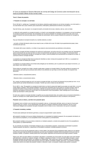 9° Como se estudiará en Derecho Mercantil, las normas del Código de Comercio sobre reivindicación de los
títulos al portador difieren de las normas civiles.

Tema 3. Clases de posesión.

1. Posesión en concepto o no de titular.


El art. 432 del C.c. señala que: “La posesión en los bienes y derechos puede tenerse en uno de dos conceptos: o en el de dueño, o
en el de tenedor de la cosa o derecho para conservarlos o disfrutarlos, perteneciendo el dominio a otra persona”.


Hay dos formas, pues, de poseer: en concepto de dueño y de tenedor de la cosa o derecho, esto es, como no titular.

La distinción entre posesión en concepto de dueño o no dueño no es equiparable a propietario o no propietario, por eso se sustituye
el concepto de dueño por el de titular. Así el propietario de una cosa es poseedor en concepto de titular de la cosa, pero el que
posee en derecho de usufructo posee este en concepto de usufructuario, esto es, posee el derecho de usufructo en concepto de
titular.

Hay que interpretar el concepto de dueño en un sentido extensivo, es decir:

- es dueño, el titular del derecho sobre el que recae la cosa o el titular de la cosa. Es titular el que aparentemente posee y tiene
conciencia de que lo es.

- Es tenedor del la cosa o derecho, o no titular, el que posee la cosa reconociendo que pertenece a otra persona.


Ej: posee en concepto de titular de derecho de usufructo el usufructuario, que actúa como tal y se considera como tal. Supongamos
que es usufructuario de una casa que tiene a su favor una servidumbre que pasa pro una finca contigua. El usufructuario tiene
derecho sobre la servidumbre de paso en concepto de no titular, y tiene la posesión de la servidumbre en concepto de no titular. El
usufructo lo tiene en concepto de titular.


La posesión en concepto de titular tiene la protección interdictal, es decir, la típica de la posesión (art. 446 C.c.). La posesión en
concepto de titular es factible para usucapir.

La posesión en concepto distinto a la de titular está protegida por los interdictos, pero no puede servir para adquirir el dominio, y sí
para adquirir otros derechos reales.

Quien posee en concepto de no titular o tenedor puede pasar a poseer en concepto distinto. Se puede cambiar el concepto en el
que se posee, pero para que se produzca este cambio no es suficiente con que haya un ánimo de cambiar. Se requieren dos
elementos:


- Elemento externo: comportamiento externo.

- Elemento interno: convencimiento interno.

Así, cuando una persona posee por error una cosa en concepto de titular, por el hecho de enterarse de que posee por error, no se
puede admitir que cambie directamente el concepto. Tendrán que volver a darse los dos elementos.

El art. 448 C.c. dice: “El poseedor en concepto de dueño tiene a su favor la presunción legal de que posee con justo título, y no se le
puede obligar a exhibirlo”. Este precepto establece una presunción importante para el que posee en concepto de titular: exime al
poseedor de exhibir el título en base al cual posee, y además se presume que tiene justo título para poseer de esa forma. Se
presumen que posee en la forma en que lo hace. Es una presunción a favor del poseedor. Quien sostenga que no es así deberá
probar que ese titular no tiene justo título.


En todo caso, poseer en concepto de titular no significa que se posea teniendo título, sino poseer como si se tuviera la titularidad; y
poseer en concepto de no titular significa poseer la cosa como tenedor perteneciendo la cosa o el derecho a otra persona.

Poseedor como no titular, y servidor de la posesión ajena.


El poseedor como no titular no es el servidor de la posesión, este es, un instrumento del titular, esto es, el caso en el que quien
posee lo hace por sí mismo, no por representante, pero ejercita su posesión mediante el servidor posesorio, que es un puro
instrumento inteligente de la posesión de aquél; el poseedor como no titular no es un instrumento, sino que es un poseedor.

2. Posesión inmediata y mediata.


Proviene esta clasificación del derecho germánico, aunque la acoge también nuestro derecho:

a) la posesión inmediata: es la que se obtiene directamente, sin necesidad de mediador posesorio. Es una posesión de derecho, la
que conserva el propietario y no es susceptible de tener varios grados. Ej: arrendamiento.

b) la posesión mediata: es la que se tiene a través de un mediador posesorio, a través de la posesión de otro. Es susceptible de
varios grados. Ej: subarrendamiento.

Ej: uno arrienda una vivienda, el arrendador entrega la casa, se desarrolla la posesión, conservando el arrendador la posesión
material (posesión de derecho), y adquiriendo el arrendatario la posesión inmediata (posesión de hecho).

Son casos en los que hay dos posesiones sobre un mismo objeto y las personas de los poseedores están unidas por una relación
jurídica, de la que surge esa división de posesiones que hace que el poseedor inmediato reciba esa posesión de la que el otro es
poseedor mediato. La posesión mediata puede tener varios grados; dependerá de las personas que tengan posesión mediata.

Según el art. 463: los actos relativos a la posesión, ejecutados o consentidos por el que posee una cosa ajena como mero tenedor
para disfrutarla o retenerla en cualquier concepto, no obligan ni perjudican al dueño, a no ser que éste hubiese otorgado a aquél
facultades expresas para ejecutarlos o los ratifique con posterioridad”. Esto supone que cuando un poseedor tiene una posesión
inmediata, los actos de este cuando esté actuando como tal no afectan al poseedor mediato; ahora bien, si el poseedor inmediato
realiza actos dentro de la esfera del poseedor mediato sí afectarían a este, y el poseedor mediato puede perder su posesión.
 
