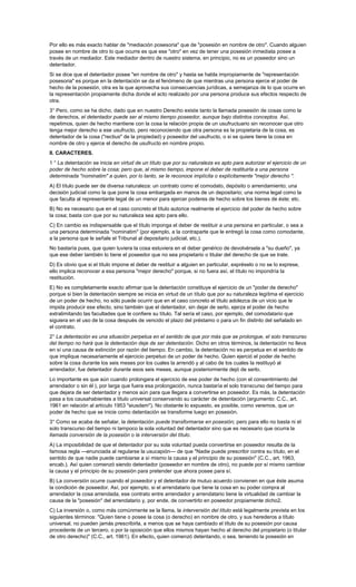 Por ello es más exacto hablar de "mediación posesoria" que de "posesión en nombre de otro". Cuando alguien
posee en nombre de otro lo que ocurre es que ese "otro" en vez de tener una posesión inmediata posee a
través de un mediador. Este mediador dentro de nuestro sistema, en principio, no es un poseedor sino un
detentador.
Si se dice que el detentador posee "en nombre de otro" y hasta se habla impropiamente de "representación
posesoria" es porque en la detentación se da el fenómeno de que mientras una persona ejerce el poder de
hecho de la posesión, otra es la que aprovecha sus consecuencias jurídicas, a semejanza de lo que ocurre en
la representación propiamente dicha donde el acto realizado por una persona produce sus efectos respecto de
otra.
3° Pero, como se ha dicho, dado que en nuestro Derecho existe tanto la llamada posesión de cosas como la
de derechos, el detentador puede ser al mismo tiempo poseedor, aunque bajo distintos conceptos. Así,
repetimos, quien de hecho mantiene con la cosa la relación propia de un usufructuario sin reconocer que otro
tenga mejor derecho a ese usufructo, pero reconociendo que otra persona es la propietaria de la cosa, es
detentador de la cosa ("rectius" de la propiedad) y poseedor del usufructo, o si se quiere tiene la cosa en
nombre de otro y ejerce el derecho de usufructo en nombre propio.
II. CARACTERES.
1 ° La detentación se inicia en virtud de un título que por su naturaleza es apto para autorizar el ejercicio de un
poder de hecho sobre la cosa; pero que, al mismo tiempo, impone el deber de restituirla a una persona
determinada "nominatim" a quien, por lo tanto, se le reconoce implícita o explícitamente "mejor derecho ".
A) El título puede ser de diversa naturaleza: un contrato como el comodato, depósito o arrendamiento; una
decisión judicial como la que pone la cosa embargada en manos de un depositario; una norma legal como la
que faculta al representante legal de un menor para ejercer poderes de hecho sobre los bienes de éste; etc.
B) No es necesario que en el caso concreto el título autorice realmente el ejercicio del poder de hecho sobre
la cosa; basta con que por su naturaleza sea apto para ello.
C) En cambio es indispensable que el título imponga el deber de restituir a una persona en particular, o sea a
una persona determinada "nominatim" (por ejemplo, a la contraparte que le entregó la cosa como comodante,
a la persona que le señale el Tribunal al depositario judicial, etc.).
No bastaría pues, que quien tuviera la cosa estuviera en el deber genérico de devolvérsela a "su dueño", ya
que ese deber también lo tiene el poseedor que no sea propietario o titular del derecho de que se trate.
D) Es obvio que si el título impone el deber de restituir a alguien en particular, expréselo o no se lo exprese,
ello implica reconocer a esa persona "mejor derecho" porque, si no fuera así, el título no impondría la
restitución.
E) No es completamente exacto afirmar que la detentación constituye el ejercicio de un "poder de derecho"
porque si bien la detentación siempre se inicia en virtud de un título que por su naturaleza legitima el ejercicio
de un poder de hecho, no sólo puede ocurrir que en el caso concreto el título adolezca de un vicio que le
impida producir ese efecto, sino también que el detentador, sin dejar de serlo, ejerza el poder de hecho
extralimitando las facultades que le confiere su título. Tal sería el caso, por ejemplo, del comodatario que
siguiera en el uso de la cosa después de vencido el plazo del préstamo o para un fin distinto del señalado en
el contrato.
2° La detentación es una situación perpetua en el sentido de que por más que se prolongue, el solo transcurso
del tiempo no hará que la detentación deje de ser detentación. Dicho en otros términos, la detentación no lleva
en sí una causa de extinción por razón del tiempo. En cambio, la detentación no es perpetua en el sentido de
que implique necesariamente el ejercicio perpetuo de un poder de hecho. Quien ejerció el poder de hecho
sobre la cosa durante los seis meses por los cuales la arrendó y al cabo de los cuales la restituyó al
arrendador, fue detentador durante esos seis meses, aunque posteriormente dejó de serlo.
Lo importante es que aún cuando prolongara el ejercicio de ese poder de hecho (con el consentimiento del
arrendador o sin él ), por larga que fuera esa prolongación, nunca bastaría el solo transcurso del tiempo para
que dejara de ser detentador y menos aún para que llegara a convertirse en poseedor. Es más, la detentación
pasa a los causahabientes a título universal conservando su carácter de detentación (argumento: C.C., art.
1961 en relación al artículo 1953 "eiusdem"). No obstante lo expuesto, es posible, como veremos, que un
poder de hecho que se inicie como detentación se transforme luego en posesión.
3° Como se acaba de señalar, la detentación puede transformarse en posesión; pero para ello no basta ni el
solo transcurso del tiempo ni tampoco la sola voluntad del detentador sino que es necesario que ocurra la
llamada conversión de la posesión o la interversión del título.
A) La imposibilidad de que el detentador por su sola voluntad pueda convertirse en poseedor resulta de la
famosa regla —enunciada al regularse la usucapión— de que "Nadie puede prescribir contra su título, en el
sentido de que nadie puede cambiarse a sí mismo la causa y el principio de su posesión" (C.C., art. 1963,
encab.). Así quien comenzó siendo detentador (poseedor en nombre de otro), no puede por sí mismo cambiar
la causa y el principio de su posesión para pretender que ahora posee para sí.
B) La conversión ocurre cuando el poseedor y el detentador de mutuo acuerdo convienen en que éste asuma
la condición de poseedor. Así, por ejemplo, si el arrendatario que tiene la cosa en su poder compra al
arrendador la cosa arrendada, ese contrato entre arrendador y arrendatario tiene la virtualidad de cambiar la
causa de la "posesión" del arrendatario y, por ende, de convertirlo en poseedor propiamente dicho2.
C) La inversión o, como más comúnmente se la llama, la interversión del título está legalmente prevista en los
siguientes términos: "Quien tiene o posee la cosa (o derecho) en nombre de otro, y sus herederos a título
universal, no pueden jamás prescribirla, a menos que se haya cambiado el título de su posesión por causa
procedente de un tercero, o por la oposición que ellos mismos hayan hecho al derecho del propietario (o titular
de otro derecho)" (C.C., art. 1961). En efecto, quien comenzó detentando, o sea, teniendo la posesión en
 