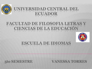 UNIVERSIDAD CENTRAL DEL
          ECUADOR

FACULTAD DE FILOSOFIA LETRAS Y
   CIENCIAS DE LA EDUCACIÓN


       ESCUELA DE IDIOMAS



5to SEMESTRE      VANESSA TORRES
 