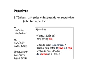 Posesivos Tónicos:  van  solos  o  después  de un sustantivo  (admiten artículo) Yo: mío/ mía:  míos/ mías:  Tú: tuyo/ tuya:  tuyos/ tuyas:  Él/ella/usted: suyo/ suya:  suyos/ suyas:  Ejemplos: Y ésta, ¿quién es?  - Una amiga  mía . ¿Dónde están  las entradas ? Bueno, aquí están  la  tuya  y  la  mía . ¿Y las de Toni y Paula? -  Las  suyas  no las tengo. 