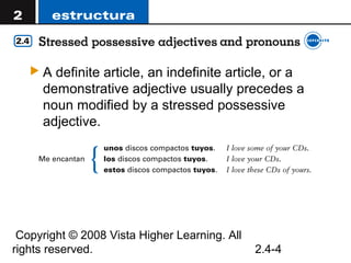 A  definite article, an indefinite article, or a
     demonstrative adjective usually precedes a
     noun modified by a stressed possessive
     adjective.




 Copyright © 2008 Vista Higher Learning. All
rights reserved.                               2.4-4
 