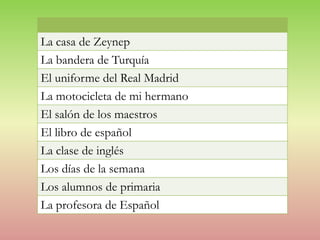 La casa de Zeynep
La bandera de Turquía
El uniforme del Real Madrid
La motocicleta de mi hermano
El salón de los maestros
El libro de español
La clase de inglés
Los días de la semana
Los alumnos de primaria
La profesora de Español

 
