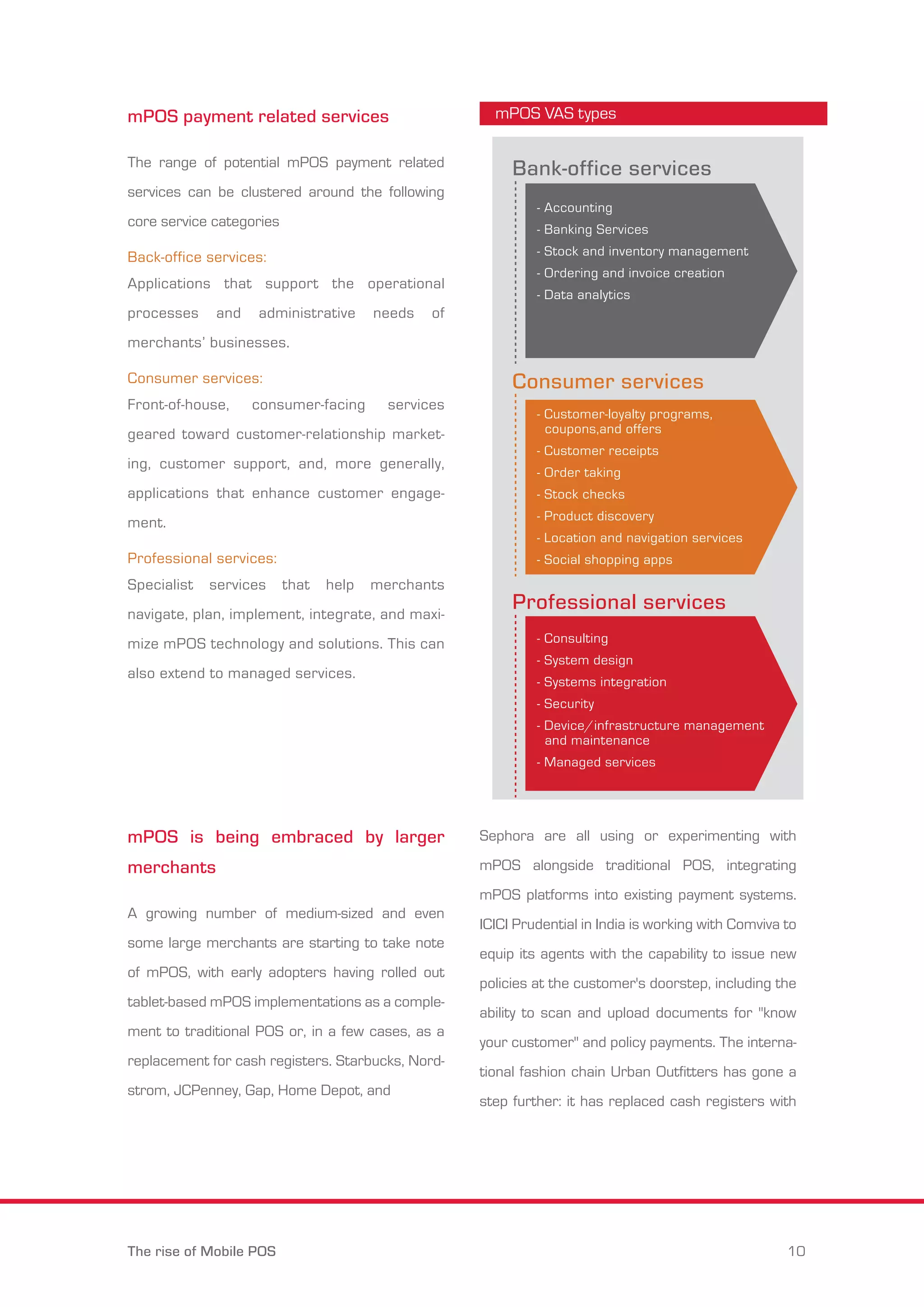 mPOS payment related services 
The range of potential mPOS payment related 
services can be clustered around the following 
core service categories 
Back-office services: 
Applications that support the operational 
processes and administrative needs of 
merchants’ businesses. 
Consumer services: 
Front-of-house, consumer-facing services 
geared toward customer-relationship market-ing, 
customer support, and, more generally, 
applications that enhance customer engage-ment. 
Professional services: 
Specialist services that help merchants 
navigate, plan, implement, integrate, and maxi-mize 
mPOS technology and solutions. This can 
also extend to managed services. 
mPOS is being embraced by larger 
merchants 
A growing number of medium-sized and even 
some large merchants are starting to take note 
of mPOS, with early adopters having rolled out 
tablet-based mPOS implementations as a comple-ment 
to traditional POS or, in a few cases, as a 
replacement for cash registers. Starbucks, Nord-strom, 
JCPenney, Gap, Home Depot, and 
mPOS VAS types 
Bank-office services 
- Accounting 
- Banking Services 
- Stock and inventory management 
- Ordering and invoice creation 
- Data analytics 
Consumer services 
- Customer-loyalty programs, 
coupons,and offers 
- Customer receipts 
- Order taking 
- Stock checks 
- Product discovery 
- Location and navigation services 
- Social shopping apps 
Professional services 
- Consulting 
- System design 
- Systems integration 
- Security 
- Device/infrastructure management 
and maintenance 
- Managed services 
Sephora are all using or experimenting with 
mPOS alongside traditional POS, integrating 
mPOS platforms into existing payment systems. 
ICICI Prudential in India is working with Comviva to 
equip its agents with the capability to issue new 
policies at the customer's doorstep, including the 
ability to scan and upload documents for "know 
your customer" and policy payments. The interna-tional 
fashion chain Urban Outfitters has gone a 
step further: it has replaced cash registers with 
The rise of Mobile POS 10 
 