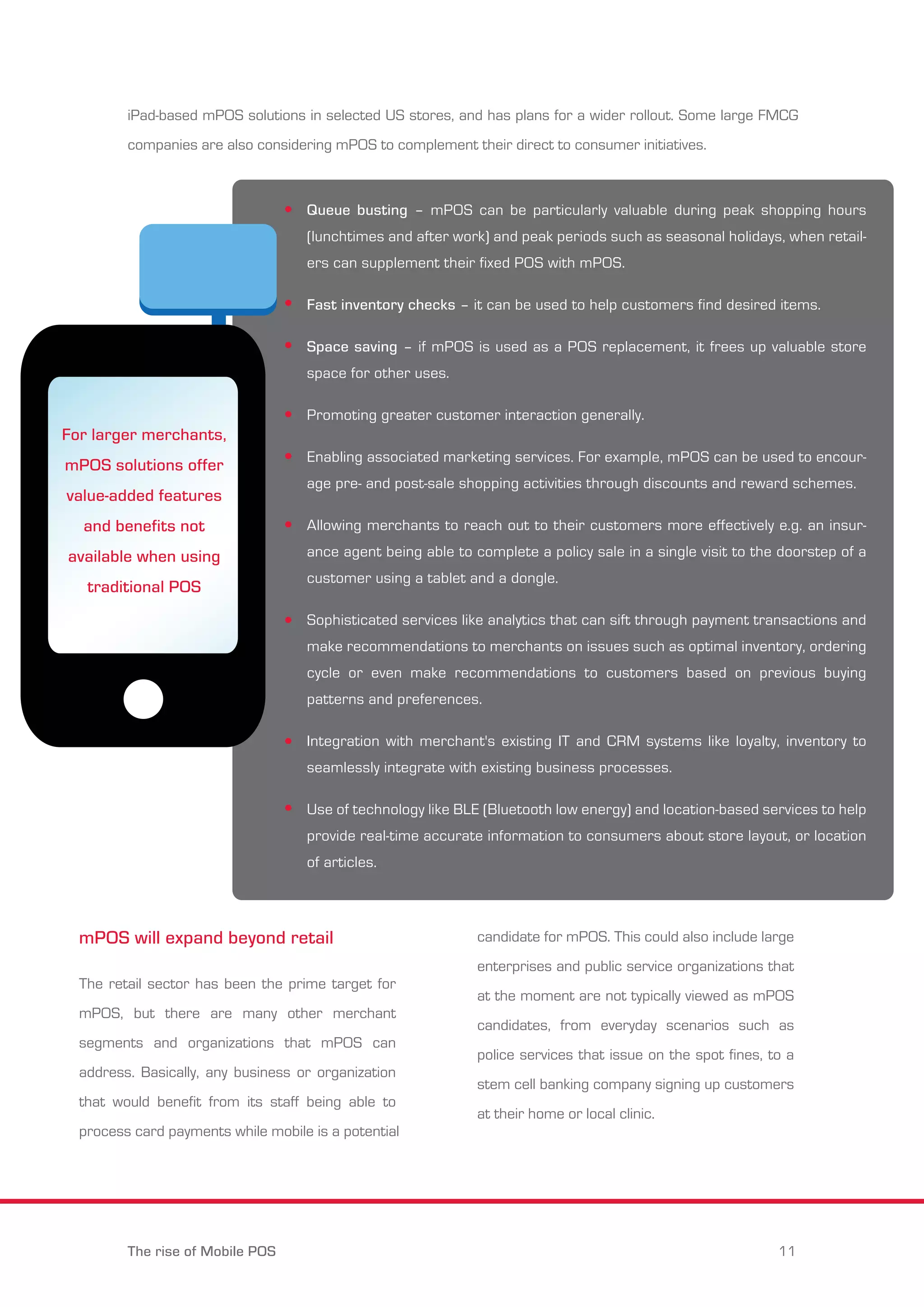 iPad-based mPOS solutions in selected US stores, and has plans for a wider rollout. Some large FMCG 
companies are also considering mPOS to complement their direct to consumer initiatives. 
For larger merchants, 
mPOS solutions offer 
value-added features 
and benefits not 
available when using 
traditional POS 
Queue busting – mPOS can be particularly valuable during peak shopping hours 
(lunchtimes and after work) and peak periods such as seasonal holidays, when retail-ers 
can supplement their fixed POS with mPOS. 
Fast inventory checks – it can be used to help customers find desired items. 
Space saving – if mPOS is used as a POS replacement, it frees up valuable store 
space for other uses. 
Promoting greater customer interaction generally. 
Enabling associated marketing services. For example, mPOS can be used to encour-age 
Allowing merchants to reach out to their customers more effectively e.g. an insur-ance 
customer using a tablet and a dongle. 
Sophisticated services like analytics that can sift through payment transactions and 
make recommendations to merchants on issues such as optimal inventory, ordering 
cycle or even make recommendations to customers based on previous buying 
patterns and preferences. 
Integration with merchant's existing IT and CRM systems like loyalty, inventory to 
seamlessly integrate with existing business processes. 
Use of technology like BLE (Bluetooth low energy) and location-based services to help 
provide real-time accurate information to consumers about store layout, or location 
of articles. 
mPOS will expand beyond retail 
pre- and post-sale shopping activities through discounts and reward schemes. 
agent being able to complete a policy sale in a single visit to the doorstep of a 
The retail sector has been the prime target for 
mPOS, but there are many other merchant 
segments and organizations that mPOS can 
address. Basically, any business or organization 
that would benefit from its staff being able to 
process card payments while mobile is a potential 
candidate for mPOS. This could also include large 
enterprises and public service organizations that 
at the moment are not typically viewed as mPOS 
candidates, from everyday scenarios such as 
police services that issue on the spot fines, to a 
stem cell banking company signing up customers 
at their home or local clinic. 
The rise of Mobile POS 11 
 