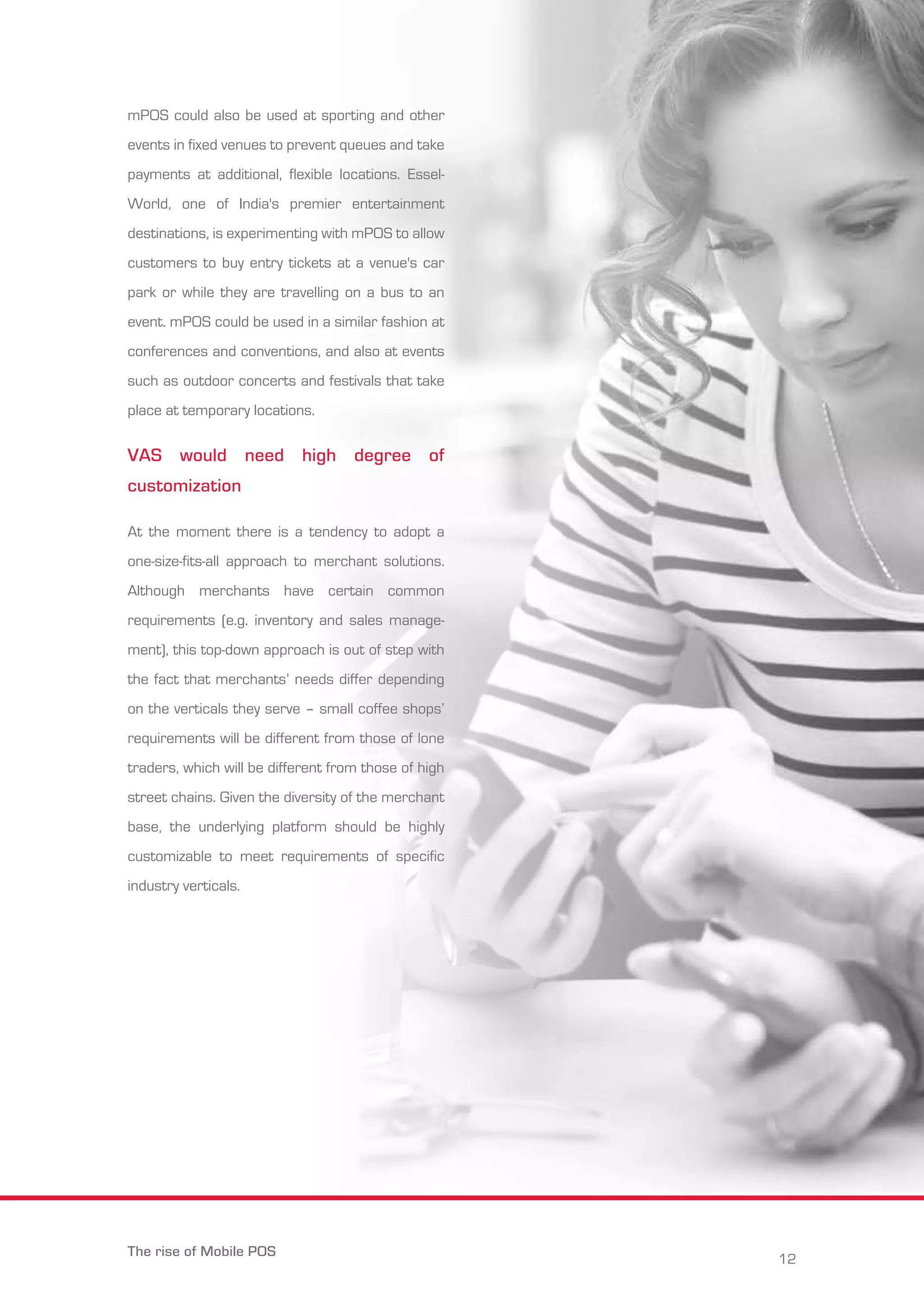 mPOS could also be used at sporting and other 
events in fixed venues to prevent queues and take 
payments at additional, flexible locations. Essel- 
World, one of India's premier entertainment 
destinations, is experimenting with mPOS to allow 
customers to buy entry tickets at a venue's car 
park or while they are travelling on a bus to an 
event. mPOS could be used in a similar fashion at 
conferences and conventions, and also at events 
such as outdoor concerts and festivals that take 
place at temporary locations. 
VAS would need high degree of 
customization 
At the moment there is a tendency to adopt a 
one-size-fits-all approach to merchant solutions. 
Although merchants have certain common 
requirements (e.g. inventory and sales manage-ment), 
this top-down approach is out of step with 
the fact that merchants’ needs differ depending 
on the verticals they serve – small coffee shops’ 
requirements will be different from those of lone 
traders, which will be different from those of high 
street chains. Given the diversity of the merchant 
base, the underlying platform should be highly 
customizable to meet requirements of specific 
industry verticals. 
The rise of Mobile POS 12 
 