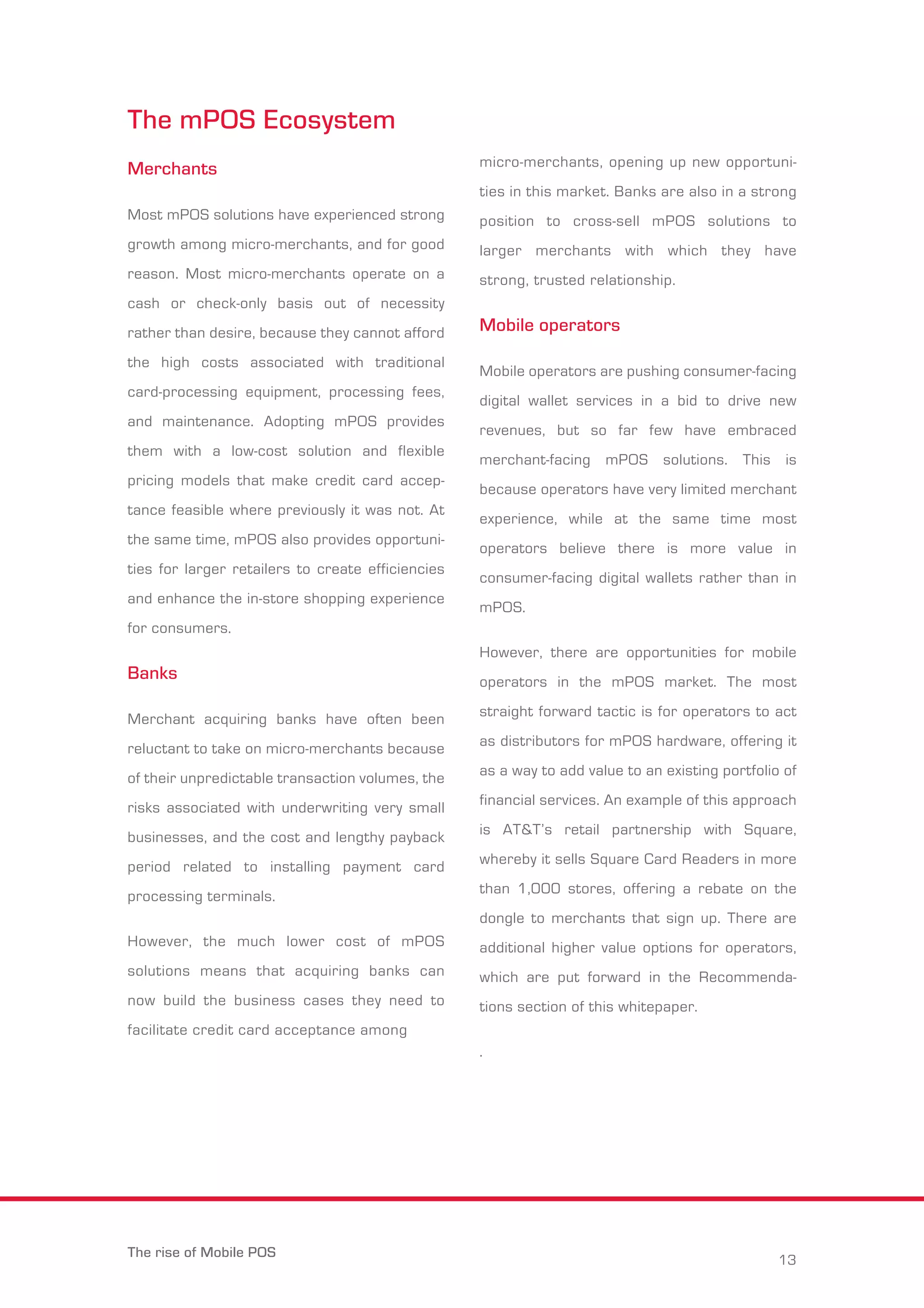 The mPOS Ecosystem 
Merchants 
Most mPOS solutions have experienced strong 
growth among micro-merchants, and for good 
reason. Most micro-merchants operate on a 
cash or check-only basis out of necessity 
rather than desire, because they cannot afford 
the high costs associated with traditional 
card-processing equipment, processing fees, 
and maintenance. Adopting mPOS provides 
them with a low-cost solution and flexible 
pricing models that make credit card accep-tance 
feasible where previously it was not. At 
the same time, mPOS also provides opportuni-ties 
for larger retailers to create efficiencies 
and enhance the in-store shopping experience 
for consumers. 
Banks 
Merchant acquiring banks have often been 
reluctant to take on micro-merchants because 
of their unpredictable transaction volumes, the 
risks associated with underwriting very small 
businesses, and the cost and lengthy payback 
period related to installing payment card 
processing terminals. 
However, the much lower cost of mPOS 
solutions means that acquiring banks can 
now build the business cases they need to 
facilitate credit card acceptance among 
micro-merchants, opening up new opportuni-ties 
in this market. Banks are also in a strong 
position to cross-sell mPOS solutions to 
larger merchants with which they have 
strong, trusted relationship. 
Mobile operators 
Mobile operators are pushing consumer-facing 
digital wallet services in a bid to drive new 
revenues, but so far few have embraced 
merchant-facing mPOS solutions. This is 
because operators have very limited merchant 
experience, while at the same time most 
operators believe there is more value in 
consumer-facing digital wallets rather than in 
mPOS. 
However, there are opportunities for mobile 
operators in the mPOS market. The most 
straight forward tactic is for operators to act 
as distributors for mPOS hardware, offering it 
as a way to add value to an existing portfolio of 
financial services. An example of this approach 
is AT&T’s retail partnership with Square, 
whereby it sells Square Card Readers in more 
than 1,000 stores, offering a rebate on the 
dongle to merchants that sign up. There are 
additional higher value options for operators, 
which are put forward in the Recommenda-tions 
section of this whitepaper. 
. 
The rise of Mobile POS 13 
 