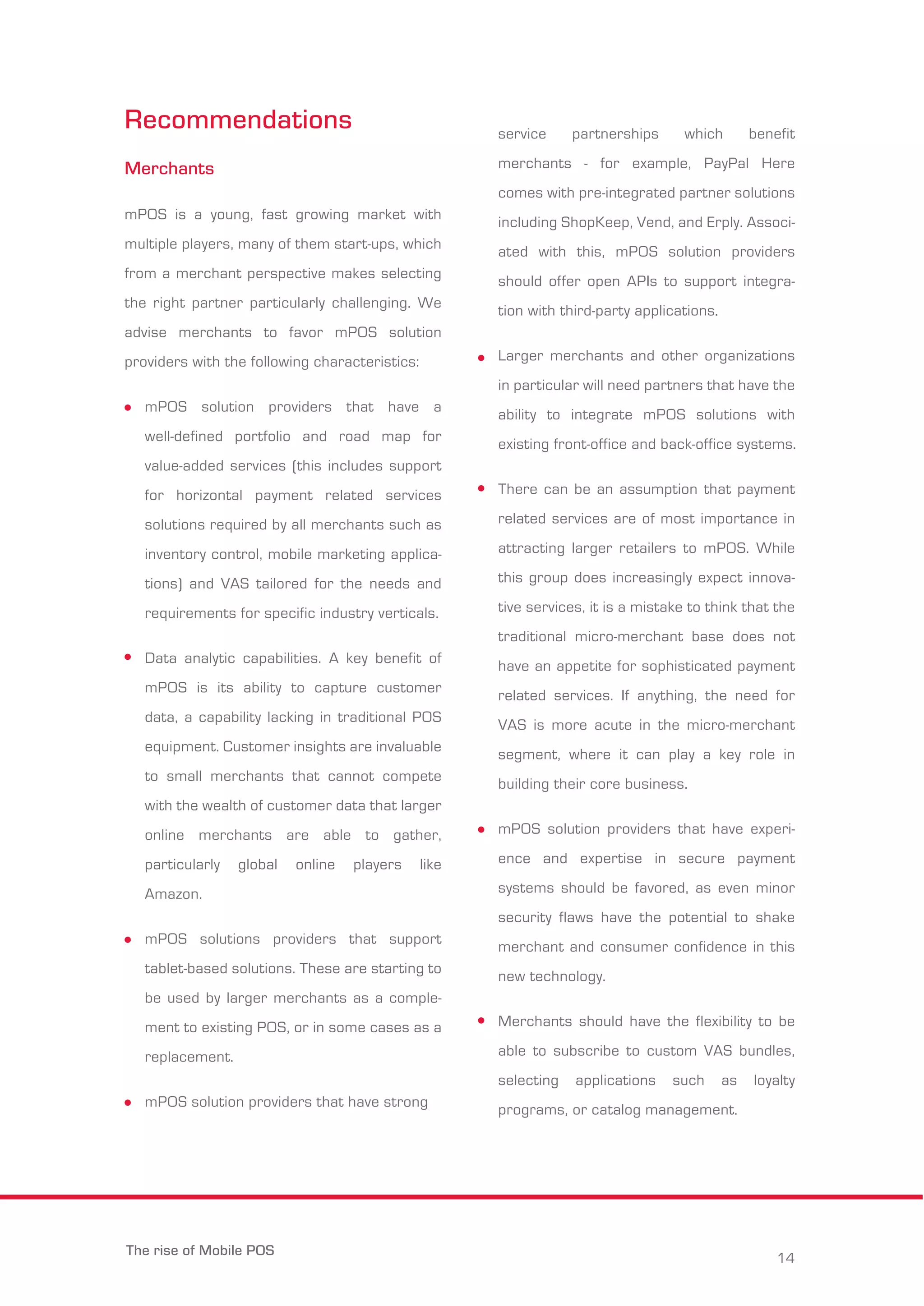 Recommendations 
Merchants 
mPOS is a young, fast growing market with 
multiple players, many of them start-ups, which 
from a merchant perspective makes selecting 
the right partner particularly challenging. We 
advise merchants to favor mPOS solution 
providers with the following characteristics: 
mPOS solution providers that have a 
well-defined portfolio and road map for 
value-added services (this includes support 
for horizontal payment related services 
solutions required by all merchants such as 
inventory control, mobile marketing applica-tions) 
and VAS tailored for the needs and 
requirements for specific industry verticals. 
Data analytic capabilities. A key benefit of 
mPOS is its ability to capture customer 
data, a capability lacking in traditional POS 
equipment. Customer insights are invaluable 
to small merchants that cannot compete 
with the wealth of customer data that larger 
online merchants are able to gather, 
particularly global online players like 
Amazon. 
mPOS solutions providers that support 
tablet-based solutions. These are starting to 
be used by larger merchants as a comple-ment 
to existing POS, or in some cases as a 
replacement. 
mPOS solution providers that have strong 
service partnerships which benefit 
merchants - for example, PayPal Here 
comes with pre-integrated partner solutions 
including ShopKeep, Vend, and Erply. Associ-ated 
with this, mPOS solution providers 
should offer open APIs to support integra-tion 
with third-party applications. 
Larger merchants and other organizations 
in particular will need partners that have the 
ability to integrate mPOS solutions with 
existing front-office and back-office systems. 
There can be an assumption that payment 
related services are of most importance in 
attracting larger retailers to mPOS. While 
this group does increasingly expect innova-tive 
services, it is a mistake to think that the 
traditional micro-merchant base does not 
have an appetite for sophisticated payment 
related services. If anything, the need for 
VAS is more acute in the micro-merchant 
segment, where it can play a key role in 
building their core business. 
mPOS solution providers that have experi-ence 
and expertise in secure payment 
systems should be favored, as even minor 
security flaws have the potential to shake 
merchant and consumer confidence in this 
new technology. 
Merchants should have the flexibility to be 
able to subscribe to custom VAS bundles, 
selecting applications such as loyalty 
programs, or catalog management. 
The rise of Mobile POS 14 
 