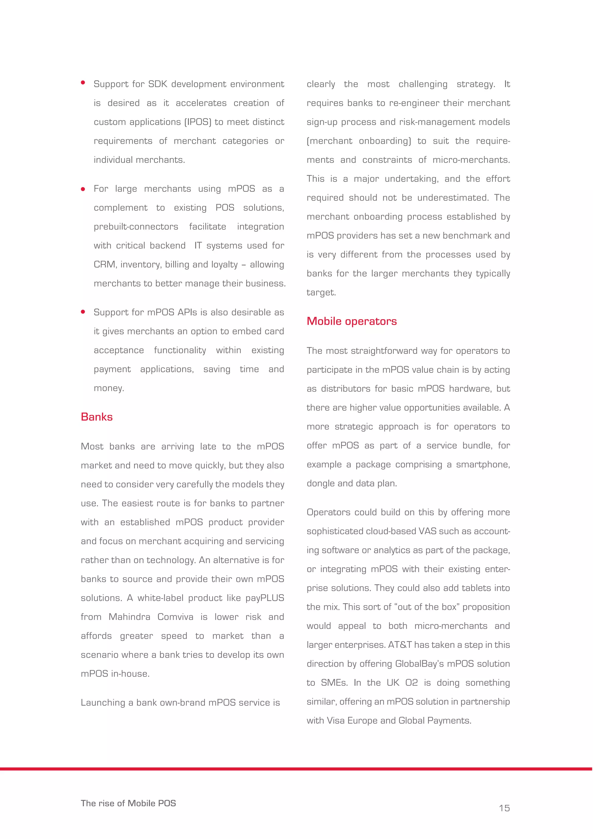 Support for SDK development environment 
is desired as it accelerates creation of 
custom applications (IPOS) to meet distinct 
requirements of merchant categories or 
individual merchants. 
For large merchants using mPOS as a 
complement to existing POS solutions, 
prebuilt-connectors facilitate integration 
with critical backend IT systems used for 
CRM, inventory, billing and loyalty – allowing 
merchants to better manage their business. 
Support for mPOS APIs is also desirable as 
it gives merchants an option to embed card 
acceptance functionality within existing 
payment applications, saving time and 
money. 
Banks 
Most banks are arriving late to the mPOS 
market and need to move quickly, but they also 
need to consider very carefully the models they 
use. The easiest route is for banks to partner 
with an established mPOS product provider 
and focus on merchant acquiring and servicing 
rather than on technology. An alternative is for 
banks to source and provide their own mPOS 
solutions. A white-label product like payPLUS 
from Mahindra Comviva is lower risk and 
affords greater speed to market than a 
scenario where a bank tries to develop its own 
mPOS in-house. 
Launching a bank own-brand mPOS service is 
clearly the most challenging strategy. It 
requires banks to re-engineer their merchant 
sign-up process and risk-management models 
(merchant onboarding) to suit the require-ments 
and constraints of micro-merchants. 
This is a major undertaking, and the effort 
required should not be underestimated. The 
merchant onboarding process established by 
mPOS providers has set a new benchmark and 
is very different from the processes used by 
banks for the larger merchants they typically 
target. 
Mobile operators 
The most straightforward way for operators to 
participate in the mPOS value chain is by acting 
as distributors for basic mPOS hardware, but 
there are higher value opportunities available. A 
more strategic approach is for operators to 
offer mPOS as part of a service bundle, for 
example a package comprising a smartphone, 
dongle and data plan. 
Operators could build on this by offering more 
sophisticated cloud-based VAS such as account-ing 
software or analytics as part of the package, 
or integrating mPOS with their existing enter-prise 
solutions. They could also add tablets into 
the mix. This sort of “out of the box” proposition 
would appeal to both micro-merchants and 
larger enterprises. AT&T has taken a step in this 
direction by offering GlobalBay’s mPOS solution 
to SMEs. In the UK O2 is doing something 
similar, offering an mPOS solution in partnership 
with Visa Europe and Global Payments. 
The rise of Mobile POS 15 
 