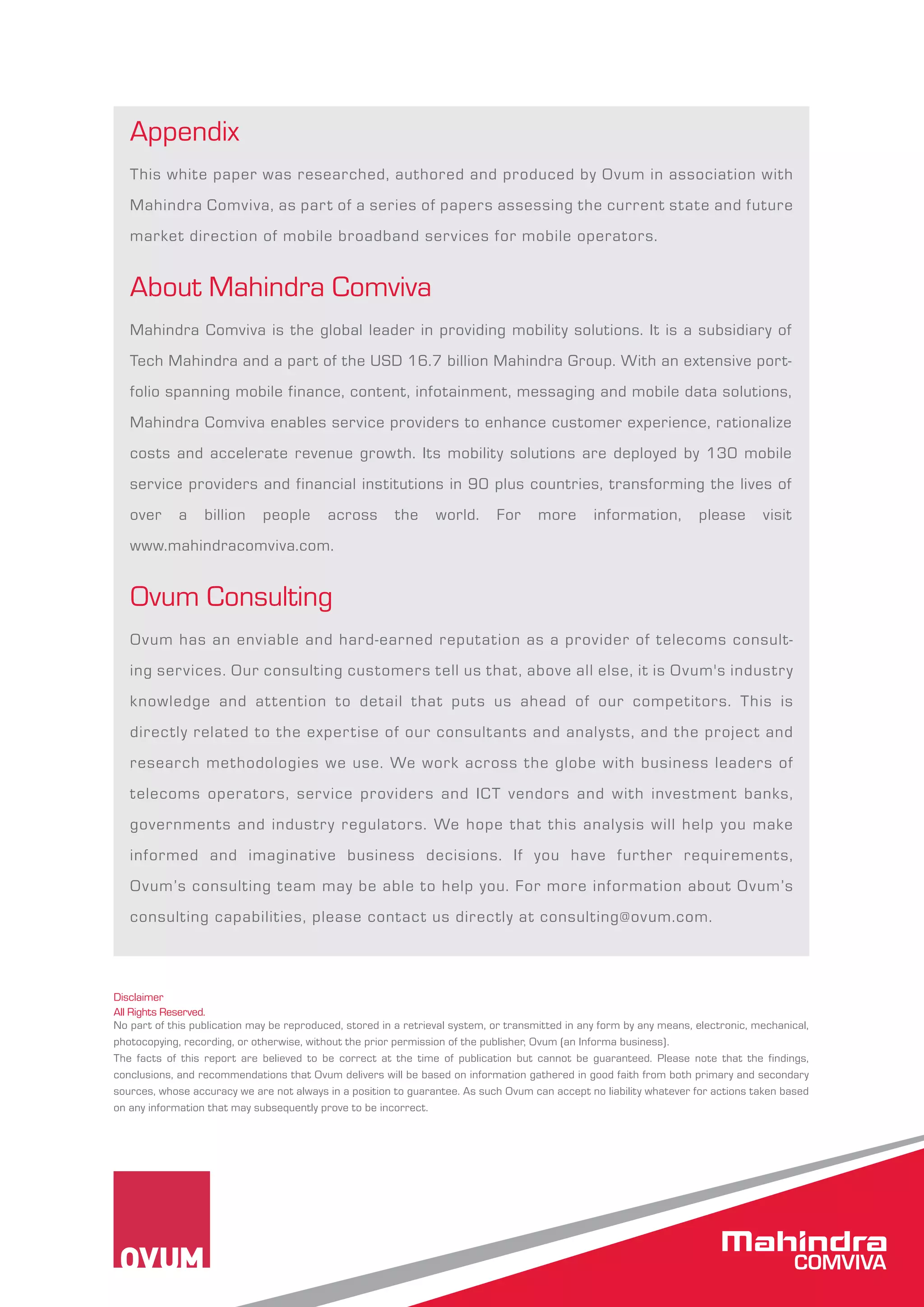 Appendix 
This white paper was researched, authored and produced by Ovum in association with 
Mahindra Comviva, as part of a series of papers assessing the current state and future 
market direction of mobile broadband services for mobile operators. 
About Mahindra Comviva 
Mahindra Comviva is the global leader in providing mobility solutions. It is a subsidiary of 
Tech Mahindra and a part of the USD 16.7 billion Mahindra Group. With an extensive port-folio 
spanning mobile finance, content, infotainment, messaging and mobile data solutions, 
Mahindra Comviva enables service providers to enhance customer experience, rationalize 
costs and accelerate revenue growth. Its mobility solutions are deployed by 130 mobile 
service providers and financial institutions in 90 plus countries, transforming the lives of 
over a billion people across the world. For more information, please visit 
www.mahindracomviva.com. 
Ovum Consulting 
Ovum has an enviable and hard-earned reputation as a provider of telecoms consult-ing 
services. Our consulting customers tell us that, above all else, it is Ovum's industry 
knowledge and at tention to detail that puts us ahead of our competitors. This is 
directly related to the expertise of our consultants and analysts, and the project and 
research methodologies we use. We work across the globe with business leaders of 
telecoms operators, service providers and ICT vendors and with investment banks, 
governments and industry regulators. We hope that this analysis will help you make 
informed and imaginative business decisions. If you have further requirements, 
Ovum’s consulting team may be able to help you. For more information about Ovum’s 
consulting capabilities, please contact us directly at consulting@ovum.com. 
Disclaimer 
All Rights Reserved. 
No part of this publication may be reproduced, stored in a retrieval system, or transmitted in any form by any means, electronic, mechanical, 
photocopying, recording, or otherwise, without the prior permission of the publisher, Ovum (an Informa business). 
The facts of this report are believed to be correct at the time of publication but cannot be guaranteed. Please note that the findings, 
conclusions, and recommendations that Ovum delivers will be based on information gathered in good faith from both primary and secondary 
sources, whose accuracy we are not always in a position to guarantee. As such Ovum can accept no liability whatever for actions taken based 
on any information that may subsequently prove to be incorrect. 
