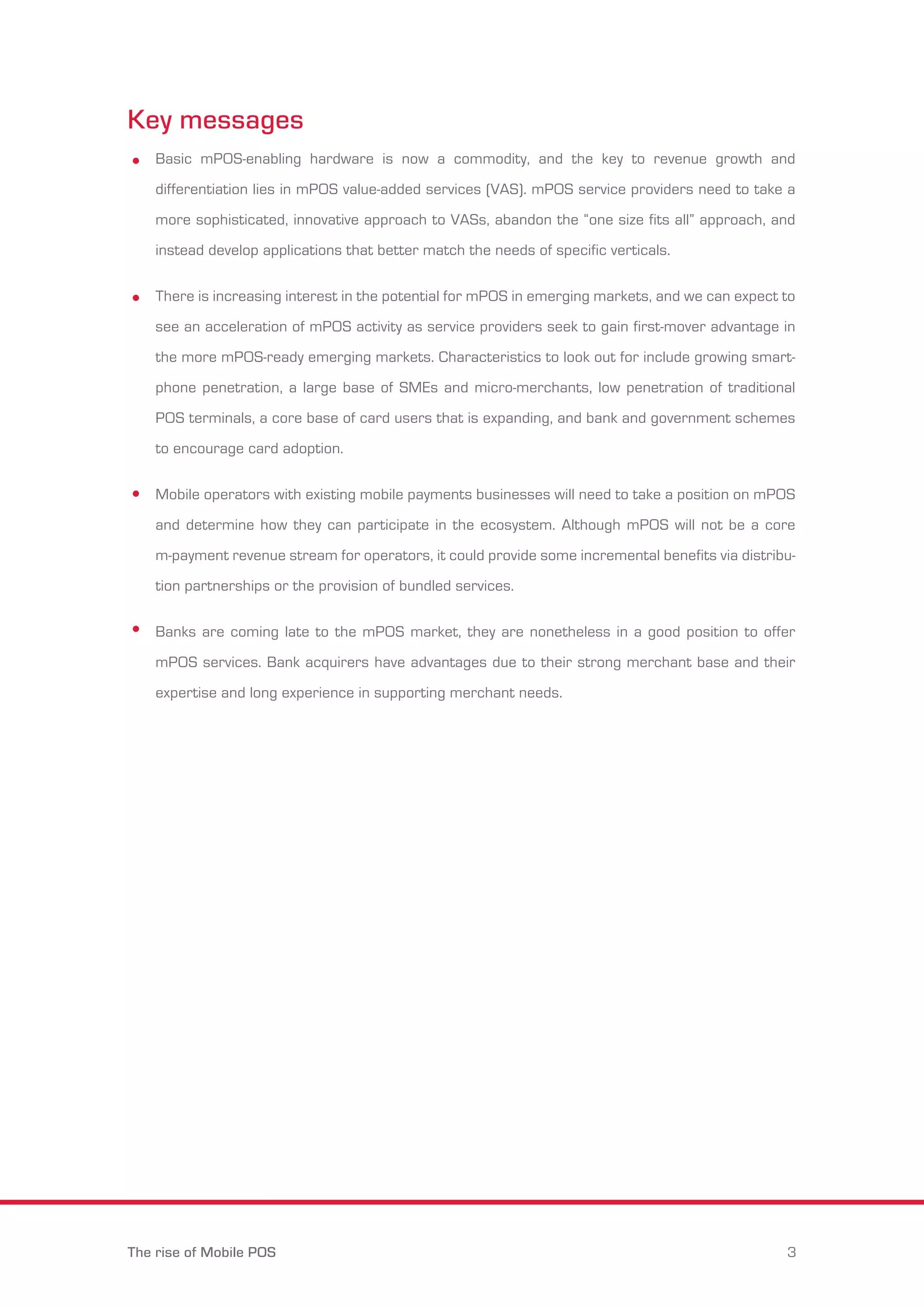 Key messages 
Basic mPOS-enabling hardware is now a commodity, and the key to revenue growth and 
differentiation lies in mPOS value-added services (VAS). mPOS service providers need to take a 
more sophisticated, innovative approach to VASs, abandon the “one size fits all” approach, and 
instead develop applications that better match the needs of specific verticals. 
There is increasing interest in the potential for mPOS in emerging markets, and we can expect to 
see an acceleration of mPOS activity as service providers seek to gain first-mover advantage in 
the more mPOS-ready emerging markets. Characteristics to look out for include growing smart-phone 
penetration, a large base of SMEs and micro-merchants, low penetration of traditional 
POS terminals, a core base of card users that is expanding, and bank and government schemes 
to encourage card adoption. 
Mobile operators with existing mobile payments businesses will need to take a position on mPOS 
and determine how they can participate in the ecosystem. Although mPOS will not be a core 
m-payment revenue stream for operators, it could provide some incremental benefits via distribu-tion 
partnerships or the provision of bundled services. 
Banks are coming late to the mPOS market, they are nonetheless in a good position to offer 
mPOS services. Bank acquirers have advantages due to their strong merchant base and their 
expertise and long experience in supporting merchant needs. 
The rise of Mobile POS 3 
 