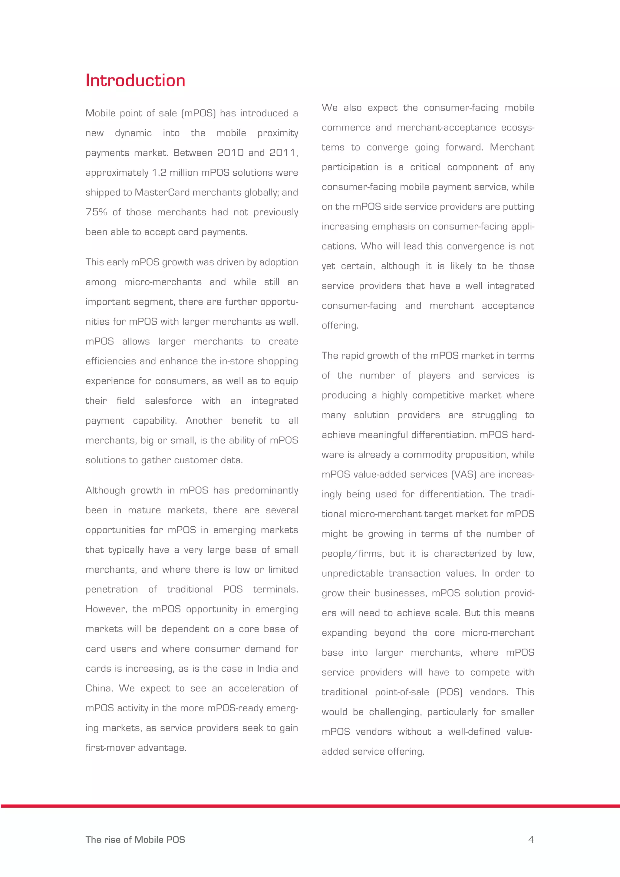 Introduction 
Mobile point of sale (mPOS) has introduced a 
new dynamic into the mobile proximity 
payments market. Between 2010 and 2011, 
approximately 1.2 million mPOS solutions were 
shipped to MasterCard merchants globally; and 
75% of those merchants had not previously 
been able to accept card payments. 
This early mPOS growth was driven by adoption 
among micro-merchants and while still an 
important segment, there are further opportu-nities 
for mPOS with larger merchants as well. 
mPOS allows larger merchants to create 
efficiencies and enhance the in-store shopping 
experience for consumers, as well as to equip 
their field salesforce with an integrated 
payment capability. Another benefit to all 
merchants, big or small, is the ability of mPOS 
solutions to gather customer data. 
Although growth in mPOS has predominantly 
been in mature markets, there are several 
opportunities for mPOS in emerging markets 
that typically have a very large base of small 
merchants, and where there is low or limited 
penetration of traditional POS terminals. 
However, the mPOS opportunity in emerging 
markets will be dependent on a core base of 
card users and where consumer demand for 
cards is increasing, as is the case in India and 
China. We expect to see an acceleration of 
mPOS activity in the more mPOS-ready emerg-ing 
markets, as service providers seek to gain 
first-mover advantage. 
We also expect the consumer-facing mobile 
commerce and merchant-acceptance ecosys-tems 
to converge going forward. Merchant 
participation is a critical component of any 
consumer-facing mobile payment service, while 
on the mPOS side service providers are putting 
increasing emphasis on consumer-facing appli-cations. 
Who will lead this convergence is not 
yet certain, although it is likely to be those 
service providers that have a well integrated 
consumer-facing and merchant acceptance 
offering. 
The rapid growth of the mPOS market in terms 
of the number of players and services is 
producing a highly competitive market where 
many solution providers are struggling to 
achieve meaningful differentiation. mPOS hard-ware 
is already a commodity proposition, while 
mPOS value-added services (VAS) are increas-ingly 
being used for differentiation. The tradi-tional 
micro-merchant target market for mPOS 
might be growing in terms of the number of 
people/firms, but it is characterized by low, 
unpredictable transaction values. In order to 
grow their businesses, mPOS solution provid-ers 
will need to achieve scale. But this means 
expanding beyond the core micro-merchant 
base into larger merchants, where mPOS 
service providers will have to compete with 
traditional point-of-sale (POS) vendors. This 
would be challenging, particularly for smaller 
mPOS vendors without a well-defined value-added 
service offering. 
The rise of Mobile POS 4 
 