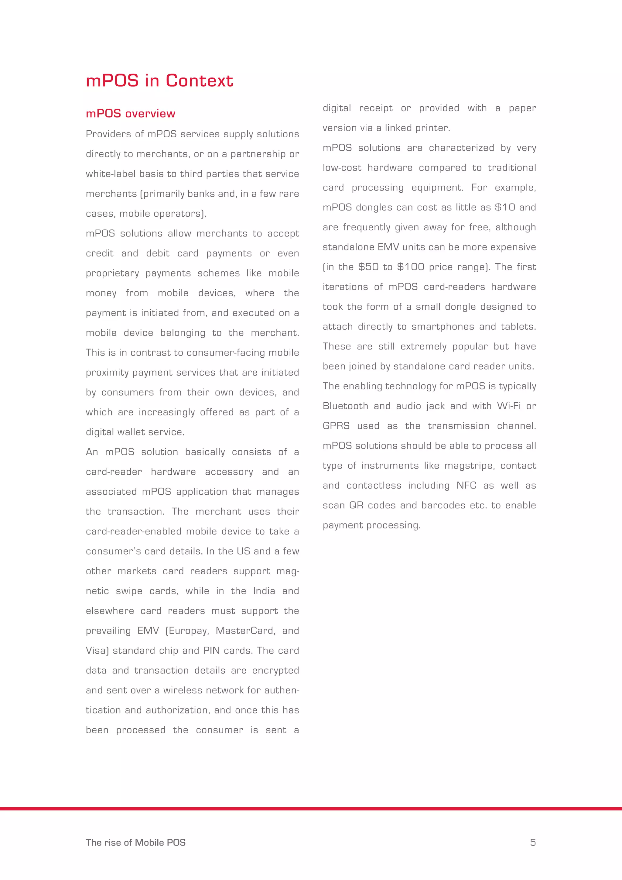mPOS in Context 
mPOS overview 
Providers of mPOS services supply solutions 
directly to merchants, or on a partnership or 
white-label basis to third parties that service 
merchants (primarily banks and, in a few rare 
cases, mobile operators). 
mPOS solutions allow merchants to accept 
credit and debit card payments or even 
proprietary payments schemes like mobile 
money from mobile devices, where the 
payment is initiated from, and executed on a 
mobile device belonging to the merchant. 
This is in contrast to consumer-facing mobile 
proximity payment services that are initiated 
by consumers from their own devices, and 
which are increasingly offered as part of a 
digital wallet service. 
An mPOS solution basically consists of a 
card-reader hardware accessory and an 
associated mPOS application that manages 
the transaction. The merchant uses their 
card-reader-enabled mobile device to take a 
consumer’s card details. In the US and a few 
other markets card readers support mag-netic 
swipe cards, while in the India and 
elsewhere card readers must support the 
prevailing EMV (Europay, MasterCard, and 
Visa) standard chip and PIN cards. The card 
data and transaction details are encrypted 
and sent over a wireless network for authen-tication 
and authorization, and once this has 
been processed the consumer is sent a 
digital receipt or provided with a paper 
version via a linked printer. 
mPOS solutions are characterized by very 
low-cost hardware compared to traditional 
card processing equipment. For example, 
mPOS dongles can cost as little as $10 and 
are frequently given away for free, although 
standalone EMV units can be more expensive 
(in the $50 to $100 price range). The first 
iterations of mPOS card-readers hardware 
took the form of a small dongle designed to 
attach directly to smartphones and tablets. 
These are still extremely popular but have 
been joined by standalone card reader units. 
The enabling technology for mPOS is typically 
Bluetooth and audio jack and with Wi-Fi or 
GPRS used as the transmission channel. 
mPOS solutions should be able to process all 
type of instruments like magstripe, contact 
and contactless including NFC as well as 
scan QR codes and barcodes etc. to enable 
payment processing. 
The rise of Mobile POS 5 
 