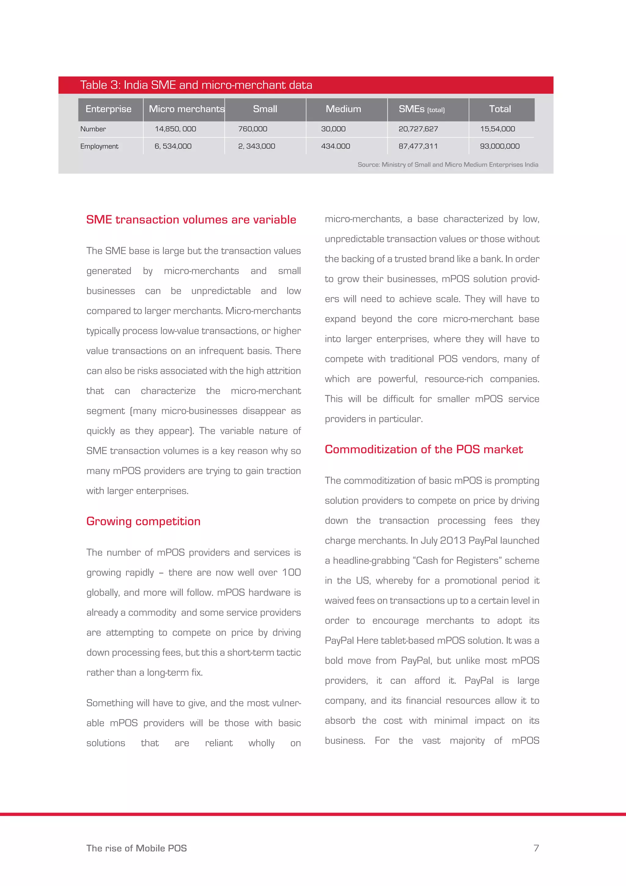Table 3: India SME and micro-merchant data 
Enterprise Micro merchants Small Medium SMEs (total) Total 
Number 
Employment 
14,850, 000 
6, 534,000 
760,000 
2, 343,000 
SME transaction volumes are variable 
The SME base is large but the transaction values 
generated by micro-merchants and small 
businesses can be unpredictable and low 
compared to larger merchants. Micro-merchants 
typically process low-value transactions, or higher 
value transactions on an infrequent basis. There 
can also be risks associated with the high attrition 
that can characterize the micro-merchant 
segment (many micro-businesses disappear as 
quickly as they appear). The variable nature of 
SME transaction volumes is a key reason why so 
many mPOS providers are trying to gain traction 
with larger enterprises. 
Growing competition 
The number of mPOS providers and services is 
growing rapidly – there are now well over 100 
globally, and more will follow. mPOS hardware is 
already a commodity and some service providers 
are attempting to compete on price by driving 
down processing fees, but this a short-term tactic 
rather than a long-term fix. 
Something will have to give, and the most vulner-able 
mPOS providers will be those with basic 
solutions that are reliant wholly on 
30,000 
434.000 
20,727,627 
87,477,311 
15,54,000 
93,000,000 
Source: Ministry of Small and Micro Medium Enterprises India 
micro-merchants, a base characterized by low, 
unpredictable transaction values or those without 
the backing of a trusted brand like a bank. In order 
to grow their businesses, mPOS solution provid-ers 
will need to achieve scale. They will have to 
expand beyond the core micro-merchant base 
into larger enterprises, where they will have to 
compete with traditional POS vendors, many of 
which are powerful, resource-rich companies. 
This will be difficult for smaller mPOS service 
providers in particular. 
Commoditization of the POS market 
The commoditization of basic mPOS is prompting 
solution providers to compete on price by driving 
down the transaction processing fees they 
charge merchants. In July 2013 PayPal launched 
a headline-grabbing “Cash for Registers” scheme 
in the US, whereby for a promotional period it 
waived fees on transactions up to a certain level in 
order to encourage merchants to adopt its 
PayPal Here tablet-based mPOS solution. It was a 
bold move from PayPal, but unlike most mPOS 
providers, it can afford it. PayPal is large 
company, and its financial resources allow it to 
absorb the cost with minimal impact on its 
business. For the vast majority of mPOS 
The rise of Mobile POS 7 
 