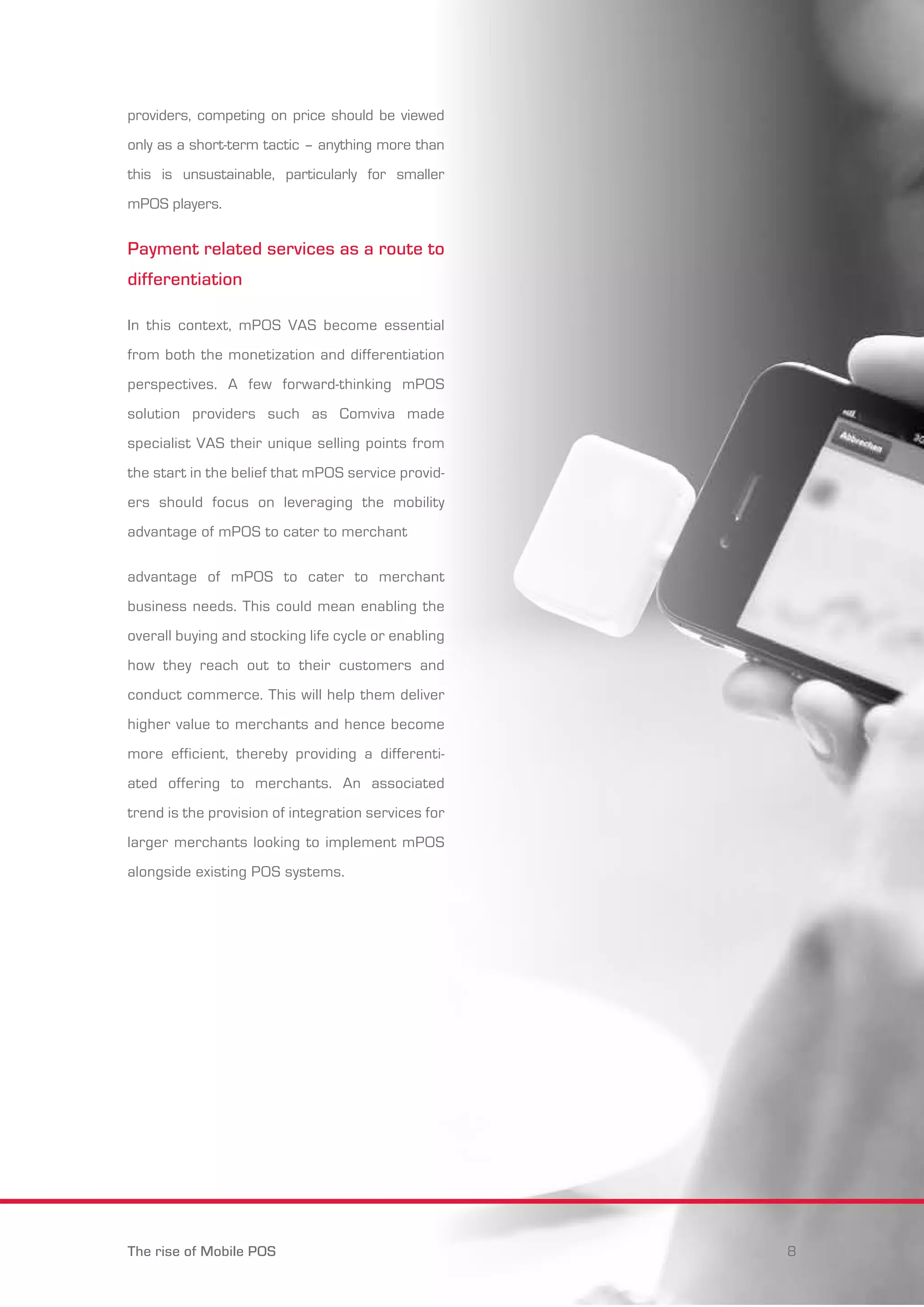 providers, competing on price should be viewed 
only as a short-term tactic – anything more than 
this is unsustainable, particularly for smaller 
mPOS players. 
Payment related services as a route to 
differentiation 
In this context, mPOS VAS become essential 
from both the monetization and differentiation 
perspectives. A few forward-thinking mPOS 
solution providers such as Comviva made 
specialist VAS their unique selling points from 
the start in the belief that mPOS service provid-ers 
should focus on leveraging the mobility 
advantage of mPOS to cater to merchant 
advantage of mPOS to cater to merchant 
business needs. This could mean enabling the 
overall buying and stocking life cycle or enabling 
how they reach out to their customers and 
conduct commerce. This will help them deliver 
higher value to merchants and hence become 
more efficient, thereby providing a differenti-ated 
offering to merchants. An associated 
trend is the provision of integration services for 
larger merchants looking to implement mPOS 
alongside existing POS systems. 
The rise of Mobile POS 8 
 