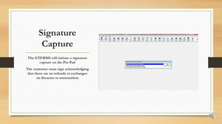 Signature
Capture
The GTERMS will initiate a signature
capture on the Pin Pad
The customer must sign acknowledging
that there are no refunds or exchanges
on firearms or ammunition
 