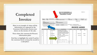 Completed
Invoice
Here is an example of where all the
information we captured in the
Customer Information Screen now
shows on the invoice of the sale.
Note where the customer & Firearm
information print.
Feel free to highlight the serial # and let
the customer know to keep the record in
a safe place.
 