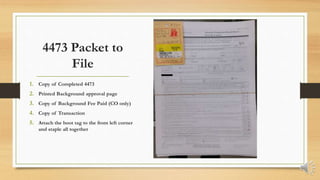 4473 Packet to
File
1. Copy of Completed 4473
2. Printed Background approval page
3. Copy of Background Fee Paid (CO only)
4. Copy of Transaction
5. Attach the boot tag to the front left corner
and staple all together
 