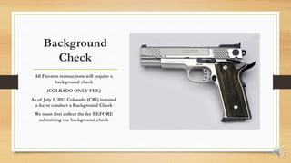 Background
Check
All Firearm transactions will require a
background check
(COLRADO ONLY FEE)
As of July 1, 2013 Colorado (CBI) instated
a fee to conduct a Background Check
We must first collect the fee BEFORE
submitting the background check
 