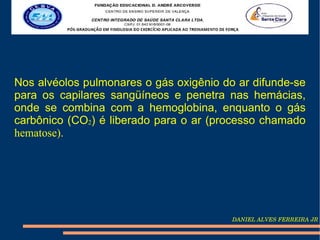 Nos alvéolos pulmonares o gás oxigênio do ar difunde-se
para os capilares sangüíneos e penetra nas hemácias,
onde se combina com a hemoglobina, enquanto o gás
carbônico (CO2) é liberado para o ar (processo chamado
hematose).




                                         DANIEL ALVES FERREIRA JR
 