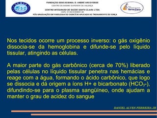 Nos tecidos ocorre um processo inverso: o gás oxigênio
dissocia-se da hemoglobina e difunde-se pelo líquido
tissular, atingindo as células.

A maior parte do gás carbônico (cerca de 70%) liberado
pelas células no líquido tissular penetra nas hemácias e
reage com a água, formando o ácido carbônico, que logo
se dissocia e dá origem a íons H+ e bicarbonato (HCO3-),
difundindo-se para o plasma sangüíneo, onde ajudam a
manter o grau de acidez do sangue
                                         DANIEL ALVES FERREIRA JR
 