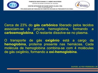 Cerca de 23% do gás carbônico liberado pelos tecidos
associam-se à própria hemoglobina, formando a
carboemoglobina. O restante dissolve-se no plasma.

O transporte de gás oxigênio está a cargo da
hemoglobina, proteína presente nas hemácias. Cada
molécula de hemoglobina combina-se com 4 moléculas
de gás oxigênio, formando a oxi-hemoglobina.



                                      DANIEL ALVES FERREIRA JR
 